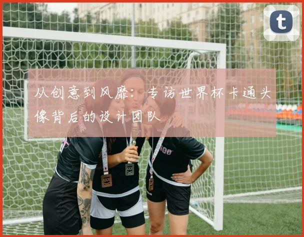 从创意到风靡：专访世界杯卡通头像背后的设计团队