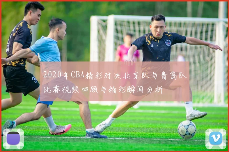 2020年CBA精彩对决北京队与青岛队比赛视频回顾与精彩瞬间分析